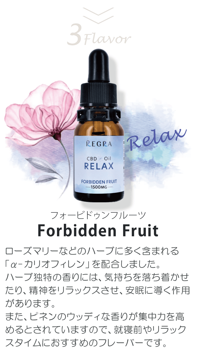 フォービドゥンフルーツ Forbidden Fruit「活気・集中・リラックスなどの効果が期待できる主要なテルペン成分をバランスよく配合しました。特に、CBDと相性が良い「ミルセン」には鎮痛作用や抗菌作用が期待できます。また、ミントの爽やかな香りで記憶力や集中力を高めますので、ストレスや不安を感じた時、仕事中の息抜きの時間、おやすみ前など幅広いシーンにおすすめのフレーバーです。」