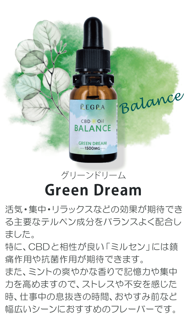 グリーンドリーム　Green Dream「活気・集中・リラックスなどの効果が期待できる主要なテルペン成分をバランスよく配合しました。特に、CBDと相性が良い「ミルセン」には鎮痛作用や抗菌作用が期待できます。また、ミントの爽やかな香りで記憶力や集中力を高めますので、ストレスや不安を感じた時、仕事中の息抜きの時間、おやすみ前など幅広いシーンにおすすめのフレーバーです。」