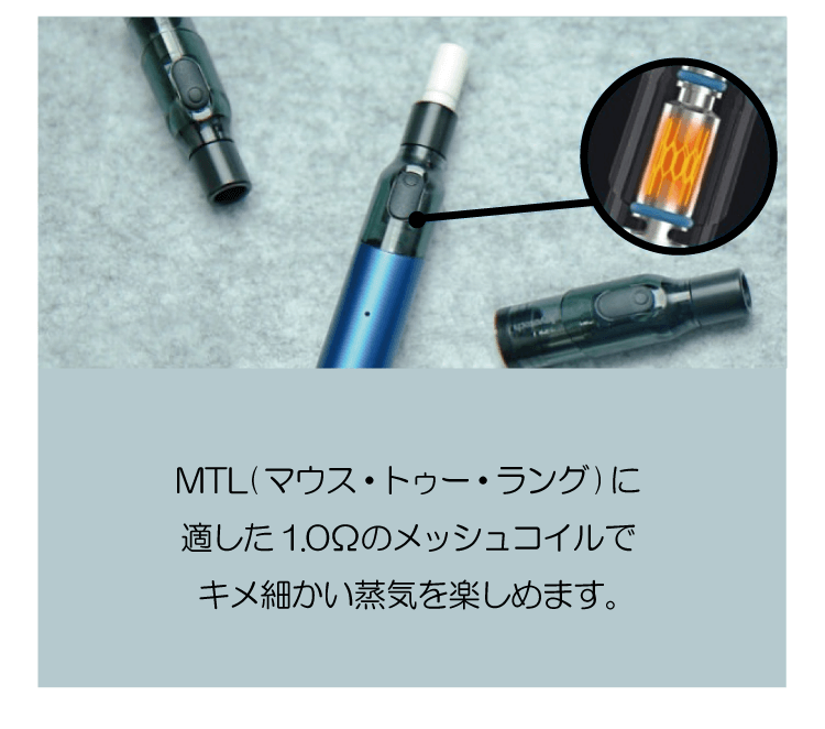 MTL(マウス・トゥー・ラング)に適した1.0Ωのメッシュコイルでキメ細かい蒸気を楽しめます。