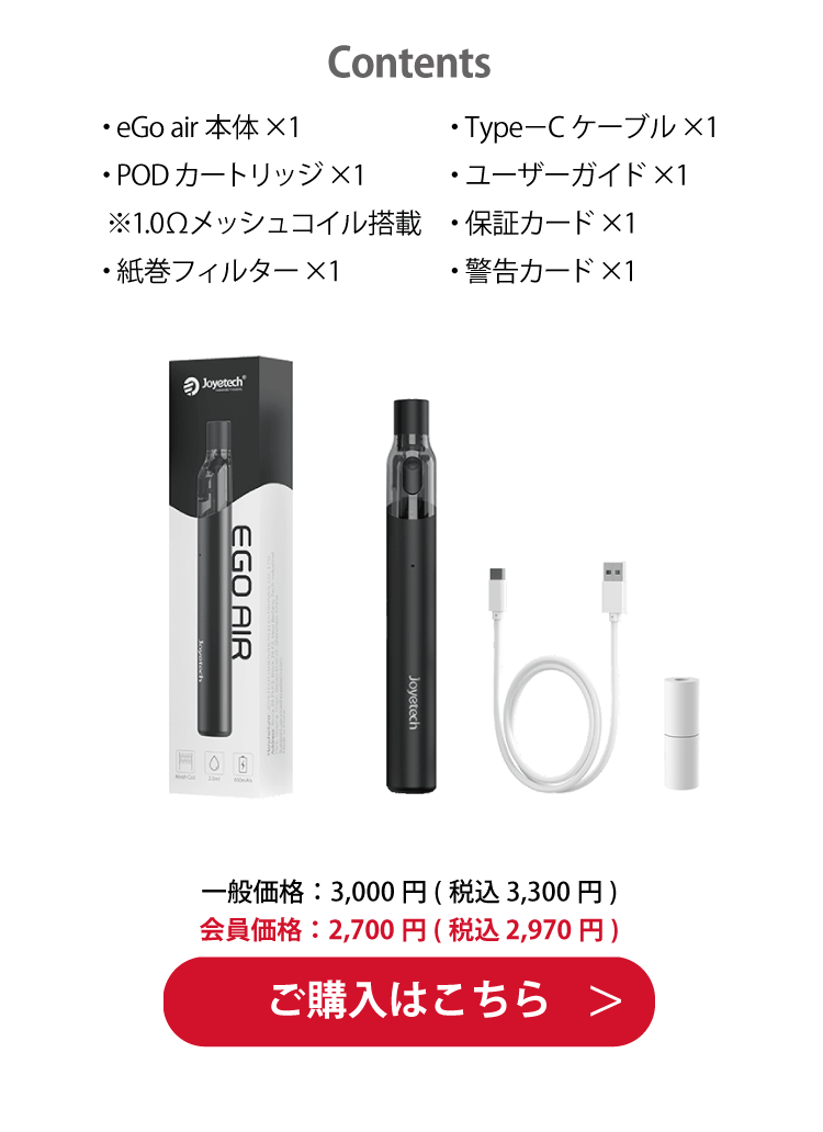 Contents「・eGo air 本体×1・PODカートリッジ×1 ※1.0Ωメッシュコイル搭載・紙巻フィルター×1・Type－C ケーブル×1・ユーザーガイド×1・保証カード×1・警告カード×1」一般価格：5,000円(税込 3,300円)　会員価格：2,700円(税込 2,950円)ご購入はこちら