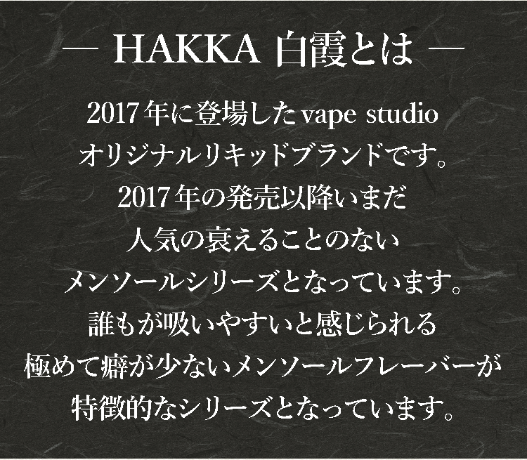 Pure Menthol 白霞-HAKKA- (はっか) とは、2017年に登場したvape studioオリジナルリキッドブランドです。2017年の発売以降いまだ人気の衰えることのないメンソールシリーズとなっています。誰もが吸いやすいと感じられる極めて癖が少ないメンソールフレーバが特徴的なシリーズとなっています。