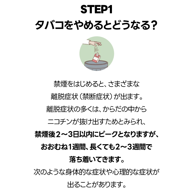 禁煙をはじめると、さまざまな離脱症状（禁断症状）が出ます。離脱症状の多くは、からだの中からニコチンが抜け出すためとみられ、禁煙後2〜３日以内にピークとなりますが、おおむね１週間、長くても２〜３週間で落ち着いてきます。次のような身体的な症状や心理的な症状が出ることがあります。