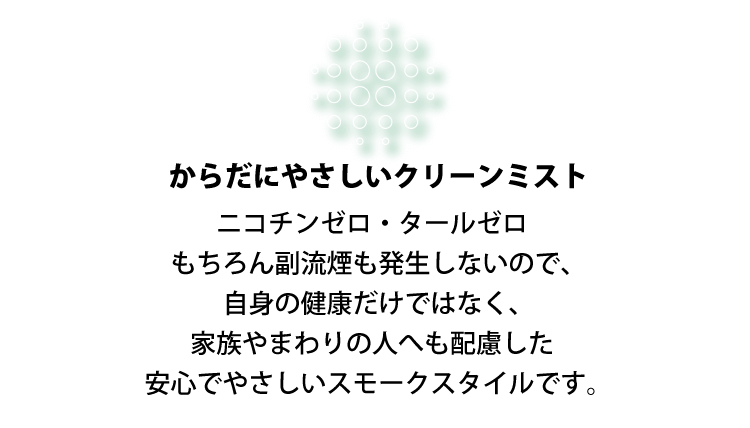 からだにやさしいクリーンミスト ニコチンゼロ・タールゼロもちろん副流煙も発生しないので、自身の健康だけではなく、家族やまわりの人へも配慮した安心でやさしいスモークスタイルです。