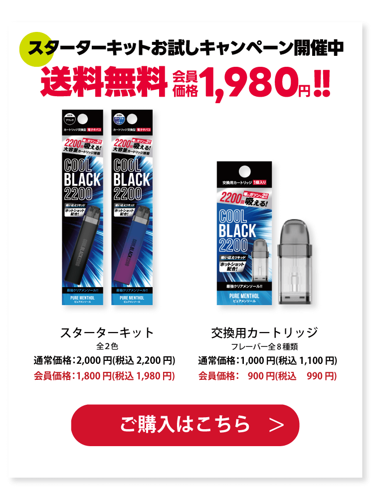 スターターキットお試しキャンペーン開催中 スターターキット全２色通常価格：2,000 円(税込 2,200 円)会員価格：1,800 円(税込 1,980 円)交換用カートリッジ フレーバー全8 種類 通常価格：1,000 円(税込 1,100 円) 会員価格：1,900 円(税込 2,990 円)ご購入はこちら