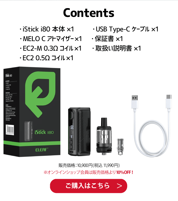 Contents ・iStick i80 本体 ×1 ・USB Type-C ケーブル ×1・MELO C アトマイザー×1 ・保証書 ×1・EC2-M 0.3Ω コイル×1 ・取扱い説明書 ×1 ・EC2 0.5Ω コイル×1  販売価格：10,900円(税込 11,990円) ※オンラインショップ会員は販売価格より10％OFF！ ご購入はこちら