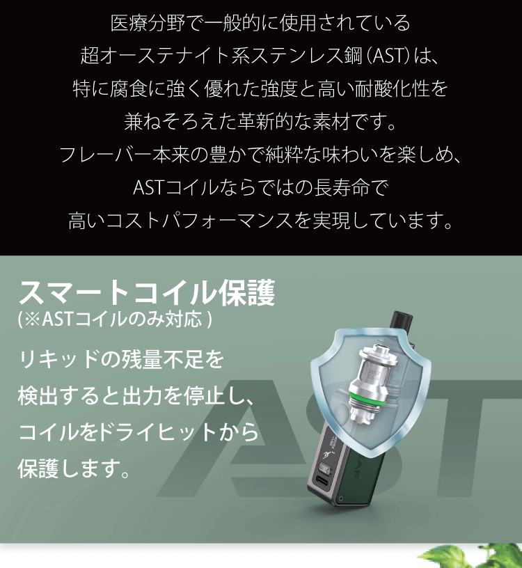 医療分野で一般的に使用されている超オーステナイト系ステンレス鋼（AST）は、特に腐食に強く優れた強度と高い耐酸化性を兼ねそろえた革新的な素材です。フレーバー本来の豊かで純粋な味わいを楽しめ、ASTコイルならではの長寿命で高いコストパフォーマンスを実現しています。スマートコイル保護 リキッドの残量不足を検出すると出力を停止し、コイルをドライヒットから保護します。