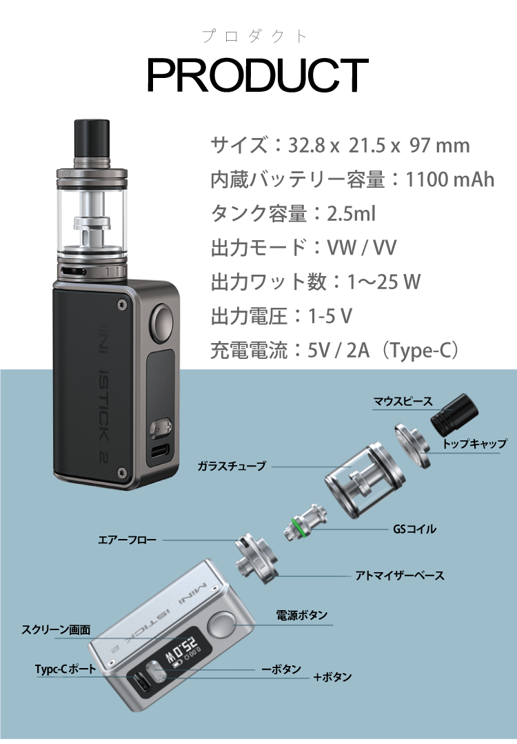 プロダクト サイズ：32.8 x  21.5 x  97 mm内蔵バッテリー容量：1100 mAhタンク容量：2.5ml出力モード：VW / VV出力ワット数：1〜25 W出力電圧：1-5 V充電電流：5V / 2A（Type-C）