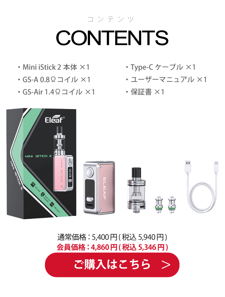 コンテンツ ・Mini iStick 2本体×1・GS-A 0.8Ωコイル×1・GS-Air 1.4Ωコイル×1・Type-Cケーブル×1・ユーザーマニュアル×1・保証書×1 通常価格：5,400円(税込 5,940円) 会員価格：4,860円(税込 5,346円) ご購入はこちら