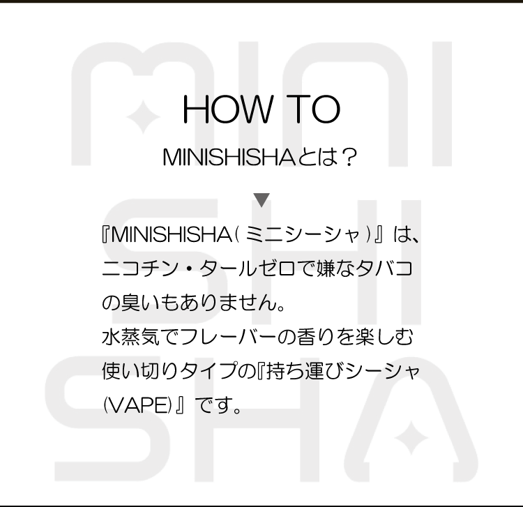 HOW TO MINISHISHAとは？「『MINISHISHA( ミニシーシャ)』は、ニコチン・タールゼロで嫌なタバコの臭いもありません。水蒸気でフレーバーの香りを楽しむ使い切りタイプの『持ち運びシーシャ(VAPE)』です。」