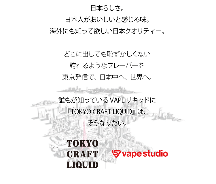 日本らしさ。日本人がおいしいと感じる味。海外にも知って欲しい日本クオリティー。どこに出しても恥ずかしくない誇れるようなフレーバーを東京発信で、日本中へ、世界へ。誰もが知っているVAPEリキッドに『TOKYO CRAFT LIQUID』は、そうなりたい。