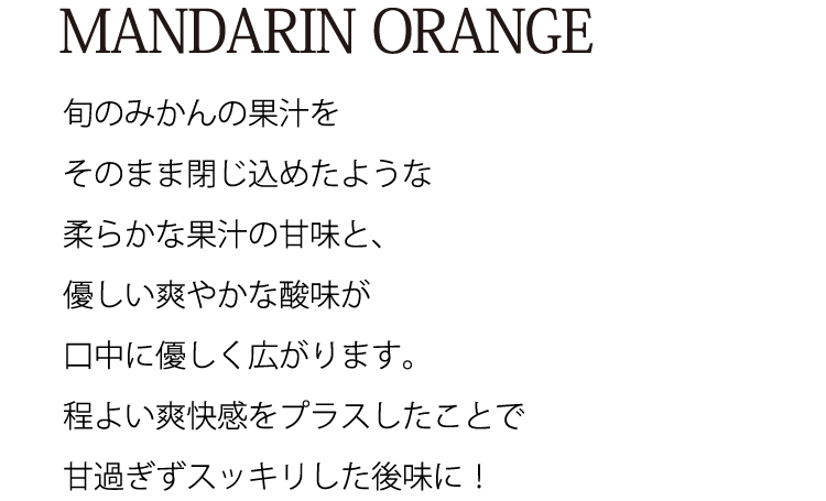 MANDARIN ORANGE、旬のみかんの果汁をそのまま閉じ込めたような柔らかな果汁の甘味と、優しい爽やかな酸味が口中に優しく広がります。程よい爽快感をプラスしたことで甘過ぎずスッキリした後味に！