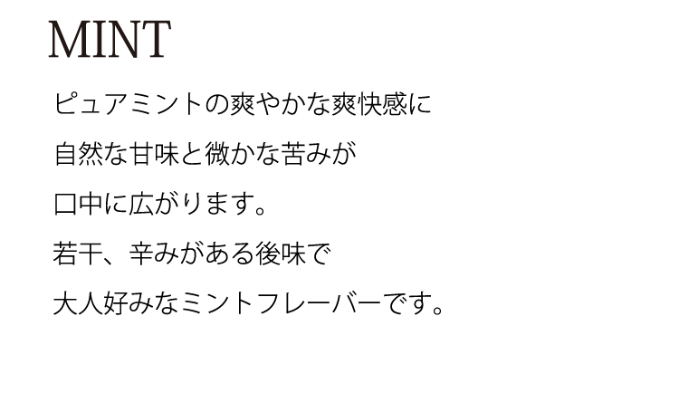 MINT　ピュアミントの爽やかな爽快感に自然な甘味と微かな苦みが口中に広がります。若干、辛みがある後味で大人好みなミントフレーバーです。