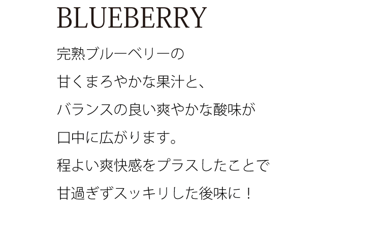 BLUEBERRY完熟ブルーベリーの甘くまろやかな果汁と、バランスの良い爽やかな酸味が口中に広がります。程よい爽快感をプラスしたことで甘過ぎずスッキリした後味に！