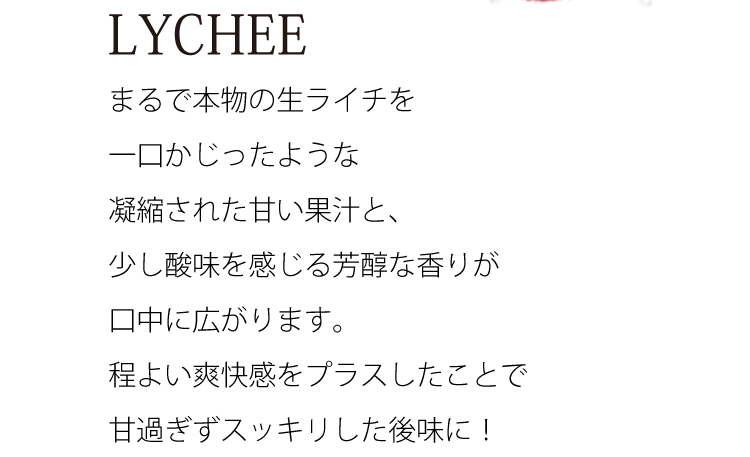 まるで本物の生ライチを一口かじったような凝縮された甘い果汁と、少し酸味を感じる芳醇な香りが口中に広がります。程よい爽快感をプラスしたことで甘過ぎずスッキリした後味に！