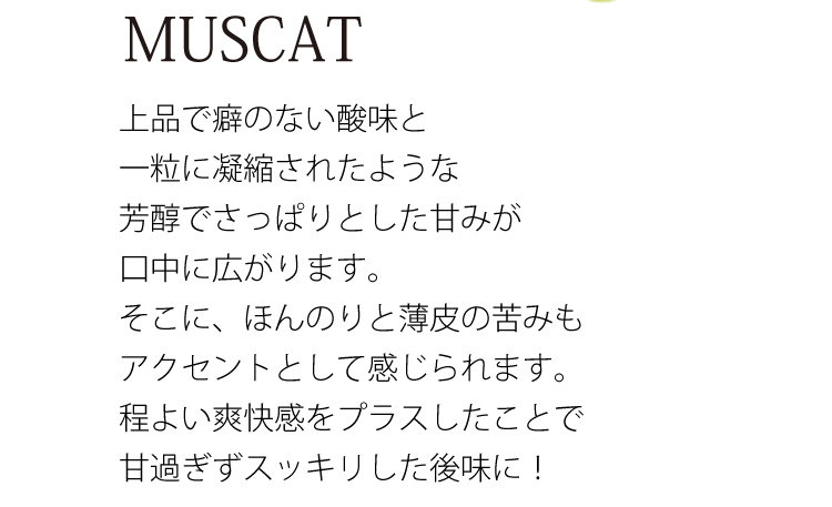 MUSCAT 上品で癖のない酸味と一粒に凝縮されたような芳醇でさっぱりとした甘みが口中に広がります。そこに、ほんのりと薄皮の苦みもアクセントとして感じられます。程よい爽快感をプラスしたことで甘過ぎずスッキリした後味に！