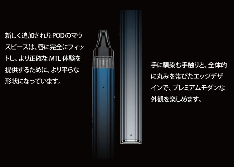 新しく追加されたPODのマウスピースは、唇に完全にフィットし、より正確な MTL 体験を提供するために、より平らな形状になっています。手に馴染む手触りと、全体的に丸みを帯びたエッジデザインで、プレミアムモダンな外観を楽しめます。