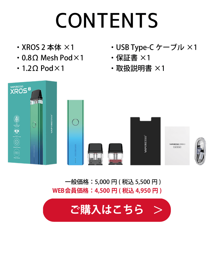 CONTENTS・XROS 2 本体×1・0.8Ω Mesh Pod×1・1.2Ω Pod×1・USB Type-Cケーブル×1・保証書×1・取扱説明書×1　一般価格：5,000円(税込 5,500円)　WEB会員価格：4,500円(税込 4,950円)　ご購入はこちら