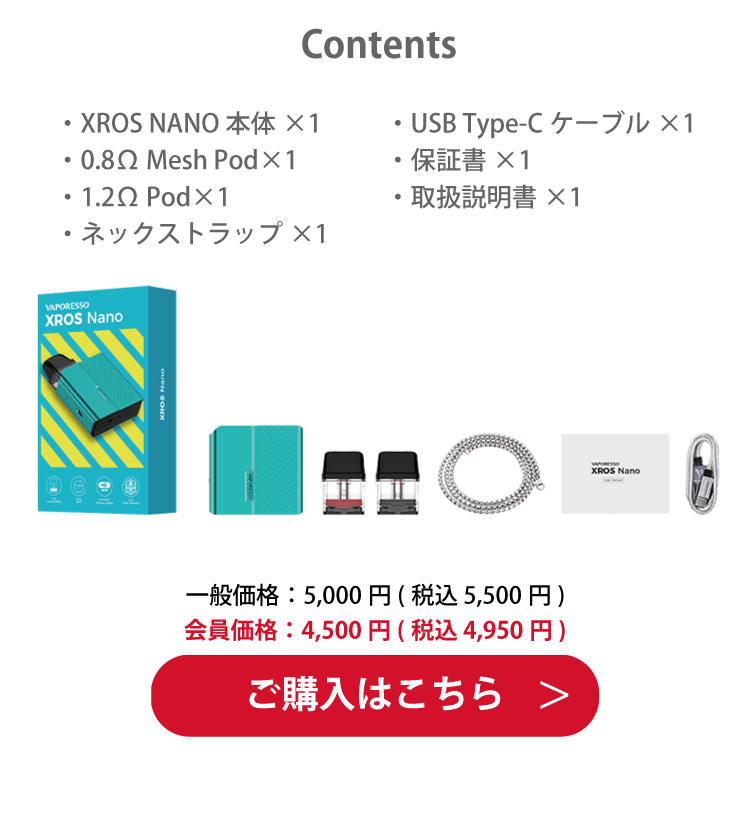 Contents「・XROS NANO 本体×1・0.8Ω Mesh Pod×1・1.2Ω Pod×1・ネックストラップ×1・USB Type-Cケーブル×1・保証書×1・取扱説明書×1」一般価格：5,000円(税込 5,500円)　会員価格：4,500円(税込 4,950円)ご購入はこちら