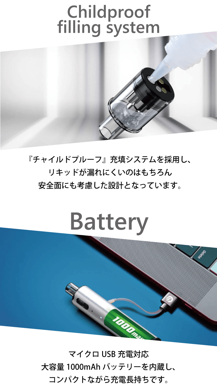 Childproof filling system チャイルドプルーフ 安全面にも考慮した設計となっています。Battery マイクロUSB充電対応　大容量1000mlAhバッテリーを内臓し、コンパクトながら充電長持ちです。