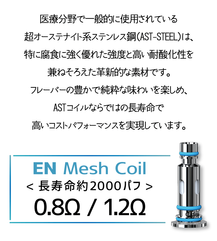 医療分野で一般的に使用されている超オーステナイト系ステンレス鋼（AST-STEEL）は、特に腐食に強く優れた強度と高い耐酸化性を兼ねそろえた革新的な素材です。フレーバーの豊かで純粋な味わいを楽しめ、ASTコイルならではの長寿命で高いコストパフォーマンスを実現しています。<長寿命約2000パフ>0.8Ω / 1.2Ω