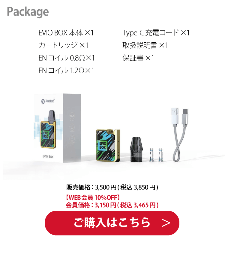 Package「EVIO BOX本体×1　カートリッジ×1　ENコイル 0.8Ω×1　ENコイル 1.2Ω×1　Type-C充電コード×1　取扱説明書×1　保証書×1」販売価格：3,500円(税込 3,850円)【WEB会員10％OFF】会員価格：3,150円(税込 3,465円)　ご購入はこちら