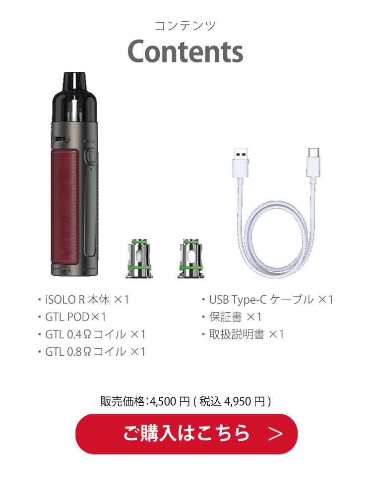 Contents ・iSOLO R 本体×1・GTL POD×1・GTL 0.4Ωコイル×1・GTL 0.8Ωコイル×1・USB Type-C ケーブル×1・保証書×1・取扱説明書×1 販売価格：4,500 円( 税込 4,950 円) ご購入はこちら