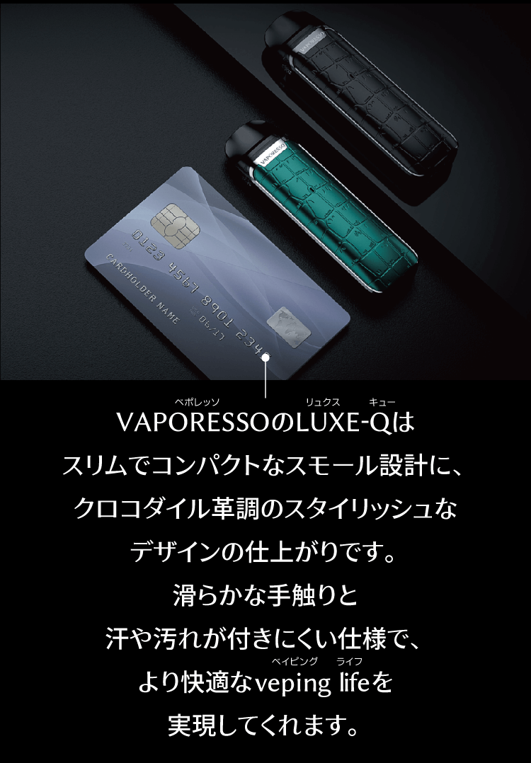 VAPORESSOのLUXE-Qはスリムでコンパクトなスモール設計に、クロコダイル革調のスタイリッシュなデザインの仕上がりです。滑らかな手触りと汗や汚れが付きにくい仕様で、より快適なveping lifeを実現してくれます。