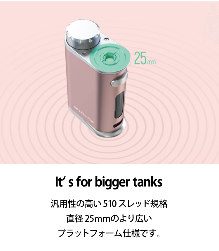 It's for bigger tanks「凡用性の高い510スレッド規格、直径25mmのより広いプラットフォーム仕様です。」