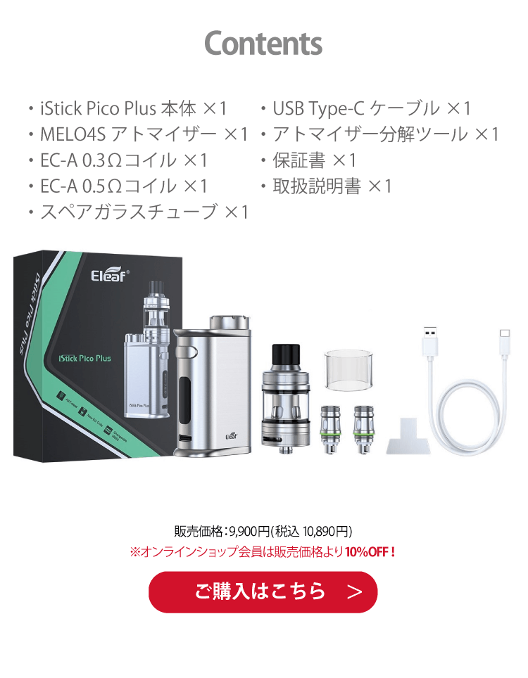 Contents　・iStick Pico Plus 本体×1・MELO4Sアトマイザー×1・EC-A 0.3Ωコイル×1・EC-A 0.5Ωコイル×1・スペアガラスチューブ×1・USB Type-Cケーブル×1・アトマイザー分解ツール×1・保証書×1・取扱説明書×1　販売価格：9,900円(税込 10,890円)　※オンラインショップ会員は販売価格より10％OFF！ご購入はこちら